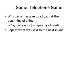 Game: Telephone Game
• Whisper a message to a Scout at the
beginning of a line
– Say it only once (no repeating allowed)

• Repeat what was said to the next in line

 