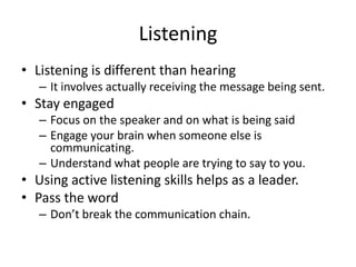 Listening
• Listening is different than hearing
– It involves actually receiving the message being sent.

• Stay engaged
– Focus on the speaker and on what is being said
– Engage your brain when someone else is
communicating.
– Understand what people are trying to say to you.

• Using active listening skills helps as a leader.
• Pass the word
– Don’t break the communication chain.

 