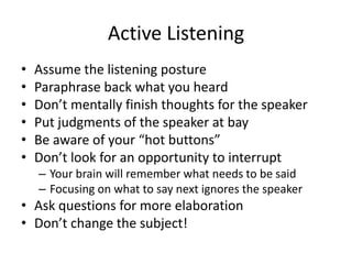Active Listening
•
•
•
•
•
•

Assume the listening posture
Paraphrase back what you heard
Don’t mentally finish thoughts for the speaker
Put judgments of the speaker at bay
Be aware of your “hot buttons”
Don’t look for an opportunity to interrupt
– Your brain will remember what needs to be said
– Focusing on what to say next ignores the speaker

• Ask questions for more elaboration
• Don’t change the subject!

 