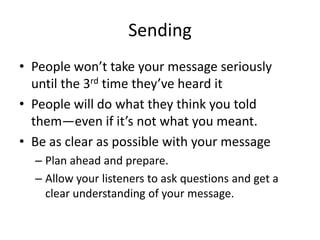 Sending
• People won’t take your message seriously
until the 3rd time they’ve heard it
• People will do what they think you told
them—even if it’s not what you meant.
• Be as clear as possible with your message
– Plan ahead and prepare.
– Allow your listeners to ask questions and get a
clear understanding of your message.

 