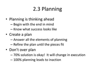 2.3 Planning
• Planning is thinking ahead
– Begin with the end in mind
– Know what success looks like

• Create a plan
– Answer all the elements of planning
– Refine the plan until the pieces fit

• Don’t over plan
– 70% solution is okay! It will change in execution
– 100% planning leads to inaction

 
