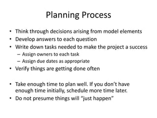 Planning Process
• Think through decisions arising from model elements
• Develop answers to each question
• Write down tasks needed to make the project a success
– Assign owners to each task
– Assign due dates as appropriate

• Verify things are getting done often
• Take enough time to plan well. If you don’t have
enough time initially, schedule more time later.
• Do not presume things will “just happen”

 