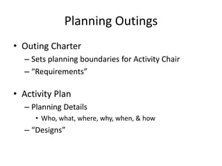 Planning Outings
• Outing Charter
– Sets planning boundaries for Activity Chair
– “Requirements”

• Activity Plan
– Planning Details
• Who, what, where, why, when, & how

– “Designs”

 