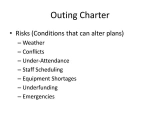 Outing Charter
• Risks (Conditions that can alter plans)
– Weather
– Conflicts
– Under-Attendance
– Staff Scheduling
– Equipment Shortages
– Underfunding
– Emergencies

 