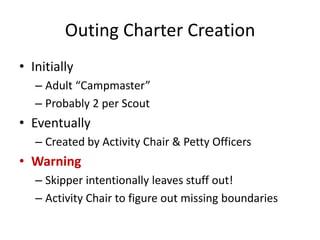 Outing Charter Creation
• Initially
– Adult “Campmaster”
– Probably 2 per Scout

• Eventually
– Created by Activity Chair & Petty Officers

• Warning
– Skipper intentionally leaves stuff out!
– Activity Chair to figure out missing boundaries

 