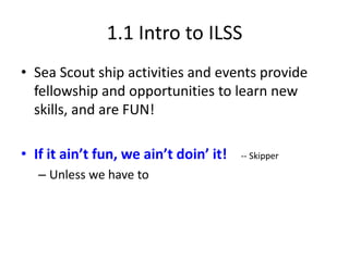 1.1 Intro to ILSS
• Sea Scout ship activities and events provide
fellowship and opportunities to learn new
skills, and are FUN!

• If it ain’t fun, we ain’t doin’ it!
– Unless we have to

-- Skipper

 