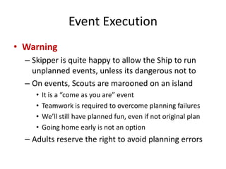 Event Execution
• Warning
– Skipper is quite happy to allow the Ship to run
unplanned events, unless its dangerous not to
– On events, Scouts are marooned on an island
•
•
•
•

It is a “come as you are” event
Teamwork is required to overcome planning failures
We’ll still have planned fun, even if not original plan
Going home early is not an option

– Adults reserve the right to avoid planning errors

 