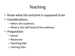 Teaching
• Know what the outcome is supposed to be
• Considerations
– Who’s the audience
– What is the skill level of the audience

• Preparation
– Venue
– Resources
– Teaching Aids
– Training Plan

 