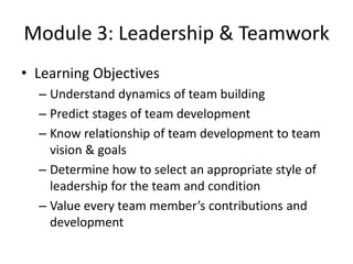 Module 3: Leadership & Teamwork
• Learning Objectives
– Understand dynamics of team building
– Predict stages of team development
– Know relationship of team development to team
vision & goals
– Determine how to select an appropriate style of
leadership for the team and condition
– Value every team member’s contributions and
development

 