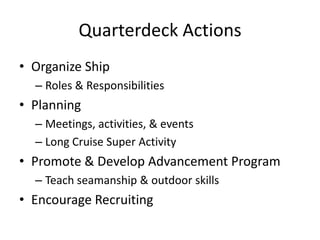 Quarterdeck Actions
• Organize Ship
– Roles & Responsibilities

• Planning
– Meetings, activities, & events
– Long Cruise Super Activity

• Promote & Develop Advancement Program
– Teach seamanship & outdoor skills

• Encourage Recruiting

 