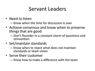 Servant Leaders
• Need to listen
– Know when the time for discussion is over

• Achieve consensus and know when to preserve
things that are good
– Don’t flounder in a constant storm of questions and
reinvention

• Set/maintain standards
– Know when to reject what does not maintain
standards or team vision

• Serve their customer
– Know how to make a difference with the team

 