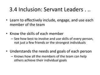 3.4 Inclusion: Servant Leaders . ..
• Learn to effectively include, engage, and use each
member of the team
• Know the skills of each member
– See how best to involve and use skills of every person,
not just a few friends or the strongest individuals

• Understands the needs and goals of each person
– Knows how all the members of the team can help
others achieve their individual goals

 