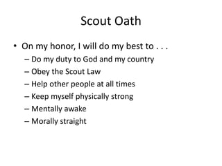 Scout Oath
• On my honor, I will do my best to . . .
– Do my duty to God and my country
– Obey the Scout Law
– Help other people at all times
– Keep myself physically strong
– Mentally awake
– Morally straight

 
