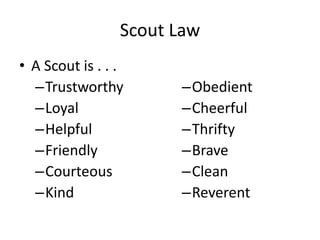 Scout Law
• A Scout is . . .
–Trustworthy
–Loyal
–Helpful
–Friendly
–Courteous
–Kind

–Obedient
–Cheerful
–Thrifty
–Brave
–Clean
–Reverent

 