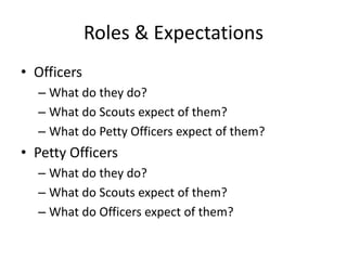 Roles & Expectations
• Officers
– What do they do?
– What do Scouts expect of them?
– What do Petty Officers expect of them?

• Petty Officers
– What do they do?
– What do Scouts expect of them?
– What do Officers expect of them?

 