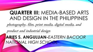 QUARTER III: MEDIA-BASED ARTS
AND DESIGN IN THE PHILIPPINES
photography, film, print media, digital media, and
product and industrial design
ARIES S. ANGULUAN-EASTERN BACOOR
NATIONAL HIGH SCHOOL
 