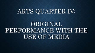 ARTS QUARTER IV:
ORIGINAL
PERFORMANCE WITH THE
USE OF MEDIA
 