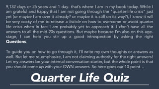9,132 days or 25 years and 1 day- that’s where I am in my book today. While I
am grateful and happy that I am not going through the "quarter-life crisis” just
yet (or maybe I am over it already? or maybe it is still on its way?), I know it will
be very cocky of me to release a listicle on how to overcome or avoid quarter
life crisis when in fact I am probably yet to approach it. I don’t have all the
answers to all the mid-20s questions. But maybe because I’m also on this age-
stage, I can help you stir up a good introspection by asking the right
Questions.
To guide you on how to go through it, I’ll write my own thoughts or answers as
well. But let me re-emphasize, I am not claiming authority for the right answers!
Let my answers be your internal conversation starter, but the whole point is that
you should come up with your OWN answers. So here goes our 10-point…
Quarter Life Quiz
 