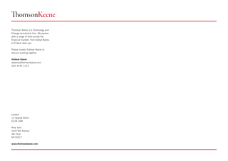 Thomson Keene is a Technology and
Change recruitment firm. We partner
with a range of firms across the
financial markets, from Global Banks
to Fintech start-ups.
Please contact Andrew Keene to
discuss working together.
Andrew Keene
akeene@thomsonkeene.com
020 3434 1212
London
12 Appold Street
EC2A 2AW
New York
535 Fifth Avenue
4th Floor
NY10017
www.thomsonkeene.com
 