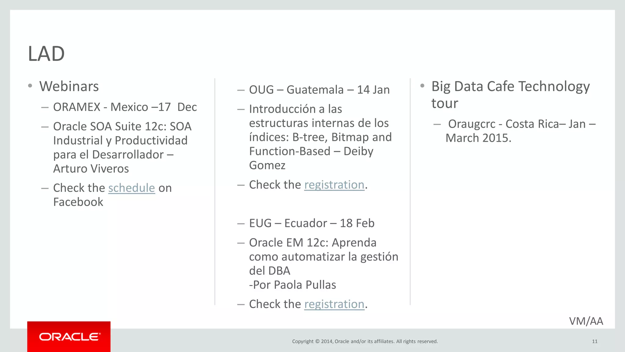 Copyright © 2014, Oracle and/or its affiliates. All rights reserved.
• Webinars
– ORAMEX - Mexico –17 Dec
– Oracle SOA Suite 12c: SOA
Industrial y Productividad
para el Desarrollador –
Arturo Viveros
– Check the schedule on
Facebook
11
• Big Data Cafe Technology
tour
– Oraugcrc - Costa Rica– Jan –
March 2015.
LAD
VM/AA
– OUG – Guatemala – 14 Jan
– Introducción a las
estructuras internas de los
índices: B-tree, Bitmap and
Function-Based – Deiby
Gomez
– Check the registration.
– EUG – Ecuador – 18 Feb
– Oracle EM 12c: Aprenda
como automatizar la gestión
del DBA
-Por Paola Pullas
– Check the registration.
 