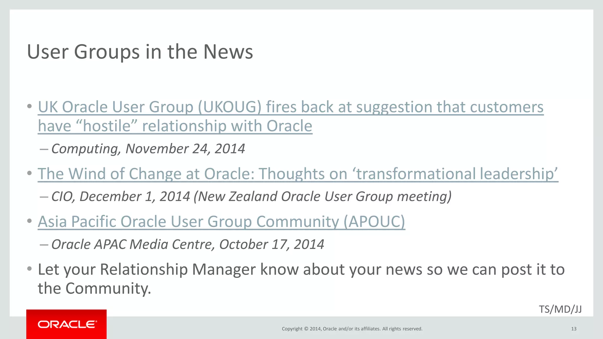 Copyright © 2014, Oracle and/or its affiliates. All rights reserved.
User Groups in the News
• UK Oracle User Group (UKOUG) fires back at suggestion that customers
have “hostile” relationship with Oracle
– Computing, November 24, 2014
• The Wind of Change at Oracle: Thoughts on ‘transformational leadership’
– CIO, December 1, 2014 (New Zealand Oracle User Group meeting)
• Asia Pacific Oracle User Group Community (APOUC)
– Oracle APAC Media Centre, October 17, 2014
• Let your Relationship Manager know about your news so we can post it to
the Community.
13
TS/MD/JJ
 