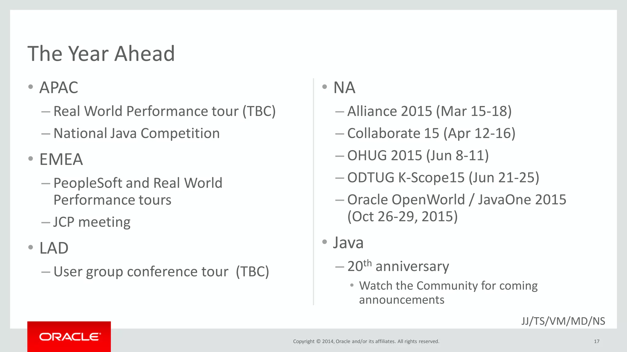Copyright © 2014, Oracle and/or its affiliates. All rights reserved.
The Year Ahead
• APAC
– Real World Performance tour (TBC)
– National Java Competition
• EMEA
– PeopleSoft and Real World
Performance tours
– JCP meeting
• LAD
– User group conference tour (TBC)
• NA
– Alliance 2015 (Mar 15-18)
– Collaborate 15 (Apr 12-16)
– OHUG 2015 (Jun 8-11)
– ODTUG K-Scope15 (Jun 21-25)
– Oracle OpenWorld / JavaOne 2015
(Oct 26-29, 2015)
• Java
– 20th anniversary
• Watch the Community for coming
announcements
17
JJ/TS/VM/MD/NS
 
