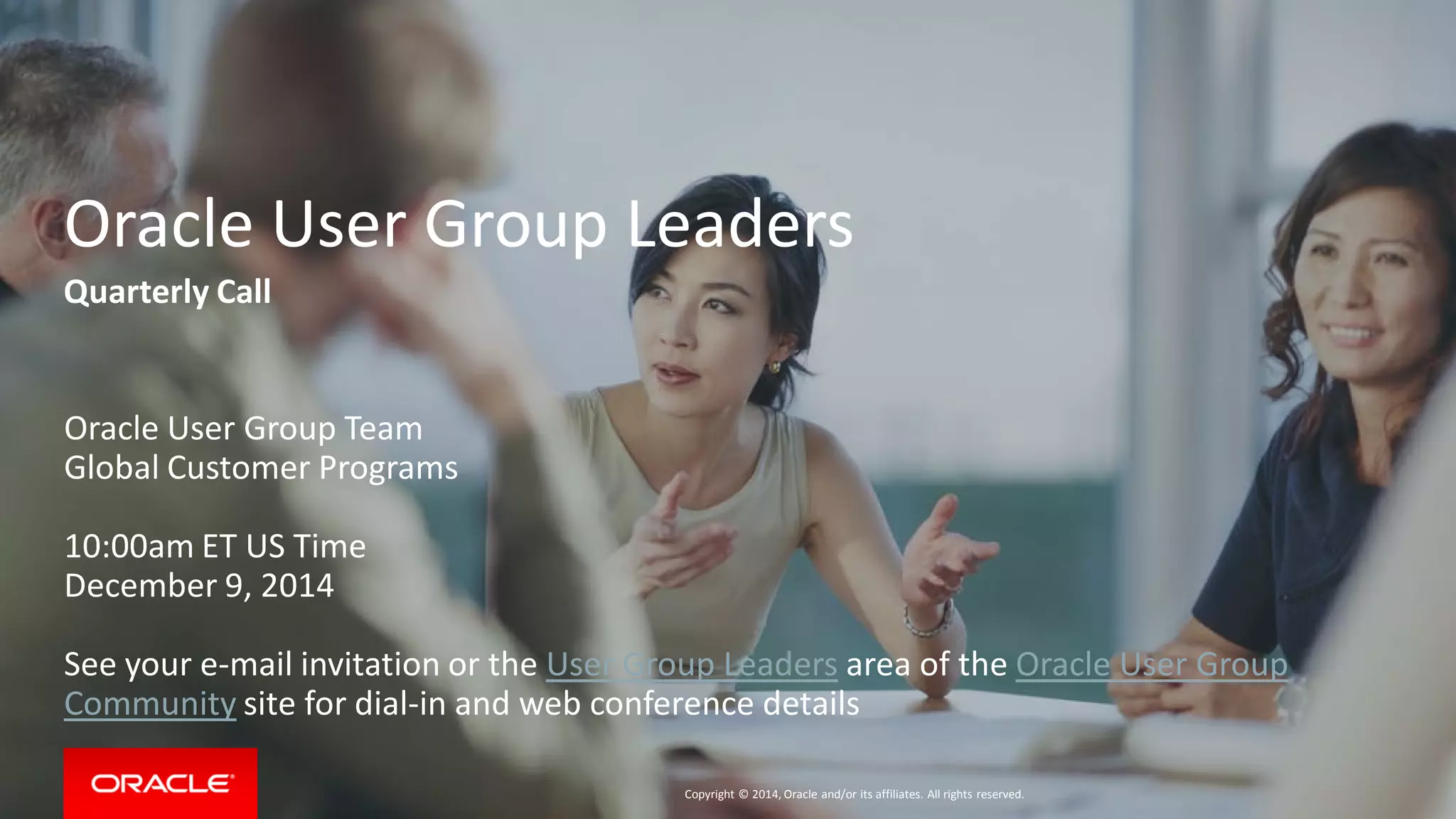 Copyright © 2014, Oracle and/or its affiliates. All rights reserved.
Oracle User Group Leaders
Quarterly Call
Oracle User Group Team
Global Customer Programs
10:00am ET US Time
December 9, 2014
See your e-mail invitation or the User Group Leaders area of the Oracle User Group
Community site for dial-in and web conference details
 