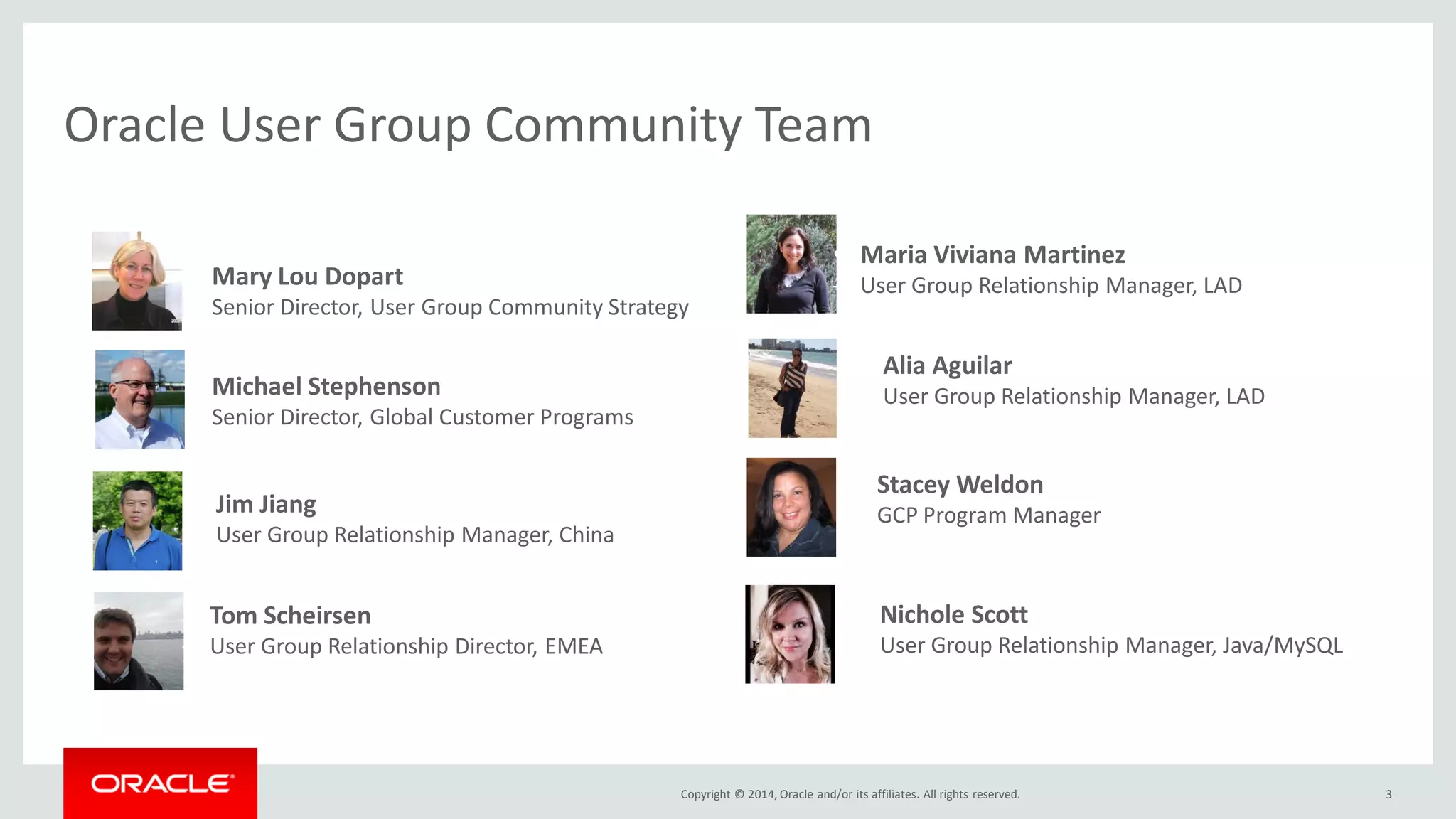 Copyright © 2014, Oracle and/or its affiliates. All rights reserved.
• Mary Lou Dopart
– Senior Director, User Group Community Strategy
Oracle User Group Community Team
3
• Michael Stephenson
• Senior Director, Global Customer Programs
• Tom Scheirsen
– User Group Relationship Director, EMEA
• Jim Jiang
– User Group Relationship Manager, China
• Nichole Scott
– User Group Relationship Manager, Java/MySQL
• Alia Aguilar
– User Group Relationship Manager, LAD
• Maria Viviana Martinez
– User Group Relationship Manager, LAD
• Stacey Weldon
– GCP Program Manager
 