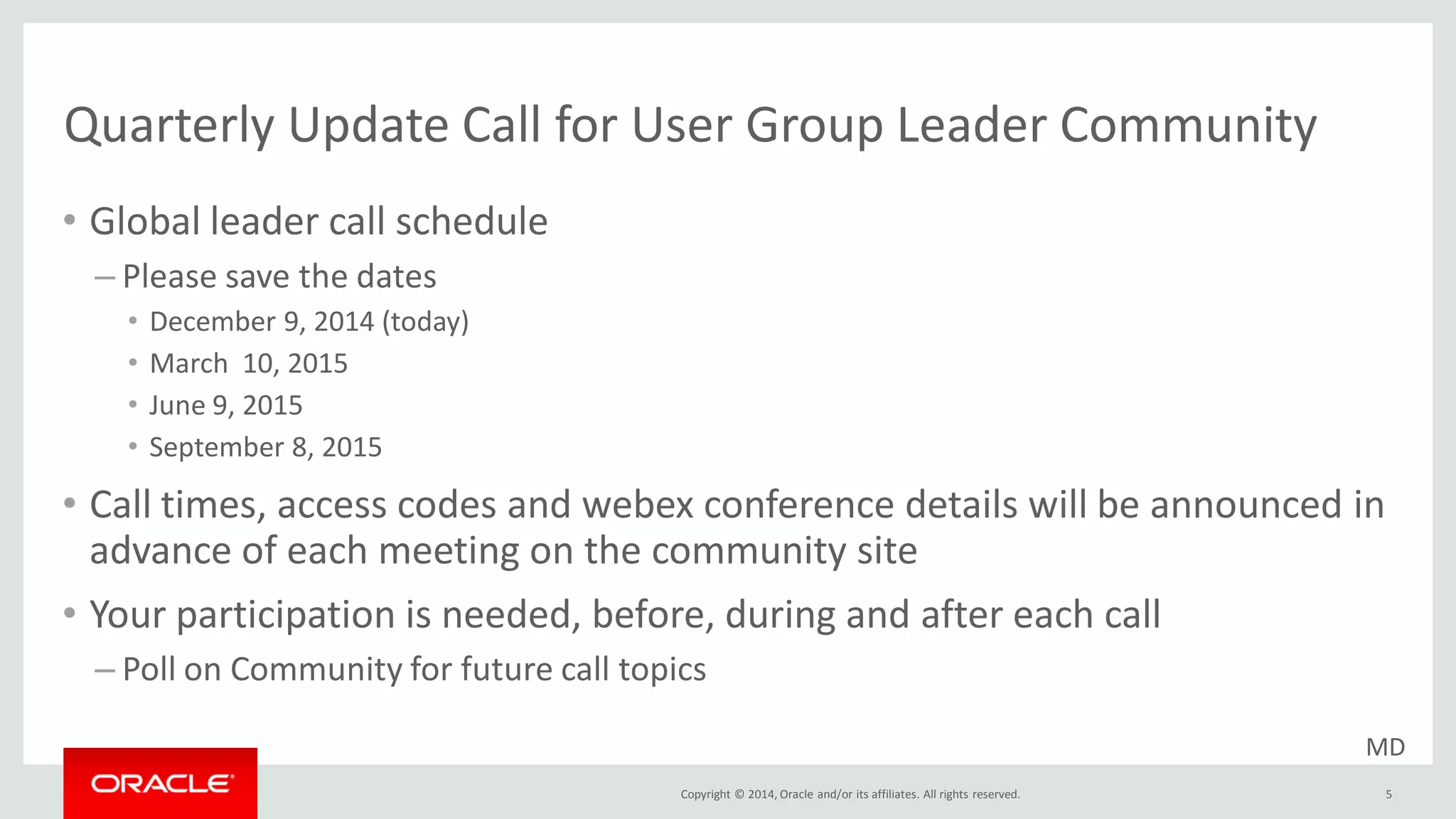 Copyright © 2014, Oracle and/or its affiliates. All rights reserved.
Quarterly Update Call for User Group Leader Community
• Global leader call schedule
– Please save the dates
• December 9, 2014 (today)
• March 10, 2015
• June 9, 2015
• September 8, 2015
• Call times, access codes and webex conference details will be announced in
advance of each meeting on the community site
• Your participation is needed, before, during and after each call
– Poll on Community for future call topics
5
MD
 