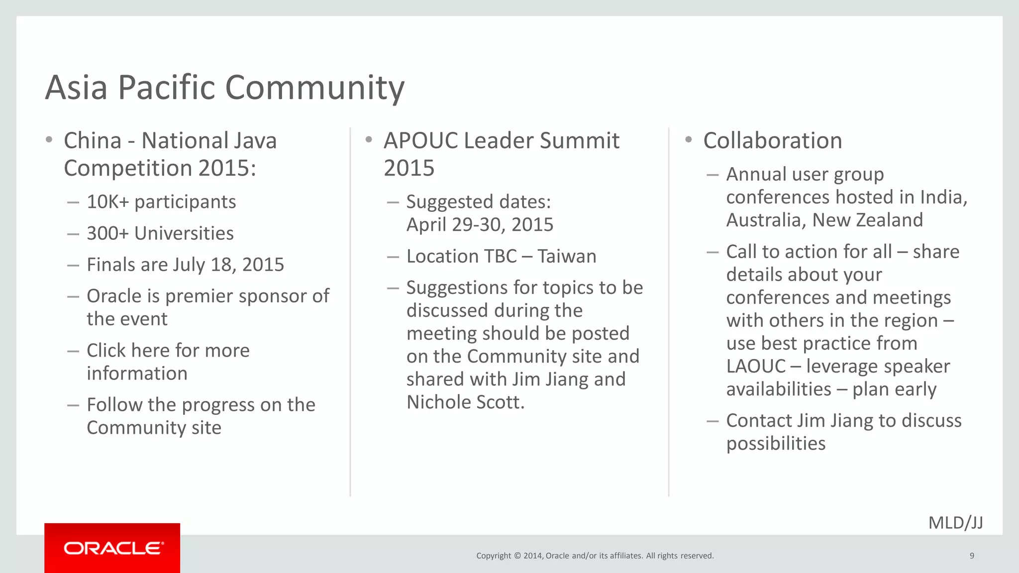 Copyright © 2014, Oracle and/or its affiliates. All rights reserved.
• China - National Java
Competition 2015:
– 10K+ participants
– 300+ Universities
– Finals are July 18, 2015
– Oracle is premier sponsor of
the event
– Click here for more
information
– Follow the progress on the
Community site
• APOUC Leader Summit
2015
– Suggested dates:
April 29-30, 2015
– Location TBC – Taiwan
– Suggestions for topics to be
discussed during the
meeting should be posted
on the Community site and
shared with Jim Jiang and
Nichole Scott.
9
• Collaboration
– Annual user group
conferences hosted in India,
Australia, New Zealand
– Call to action for all – share
details about your
conferences and meetings
with others in the region –
use best practice from
LAOUC – leverage speaker
availabilities – plan early
– Contact Jim Jiang to discuss
possibilities
Asia Pacific Community
MLD/JJ
 