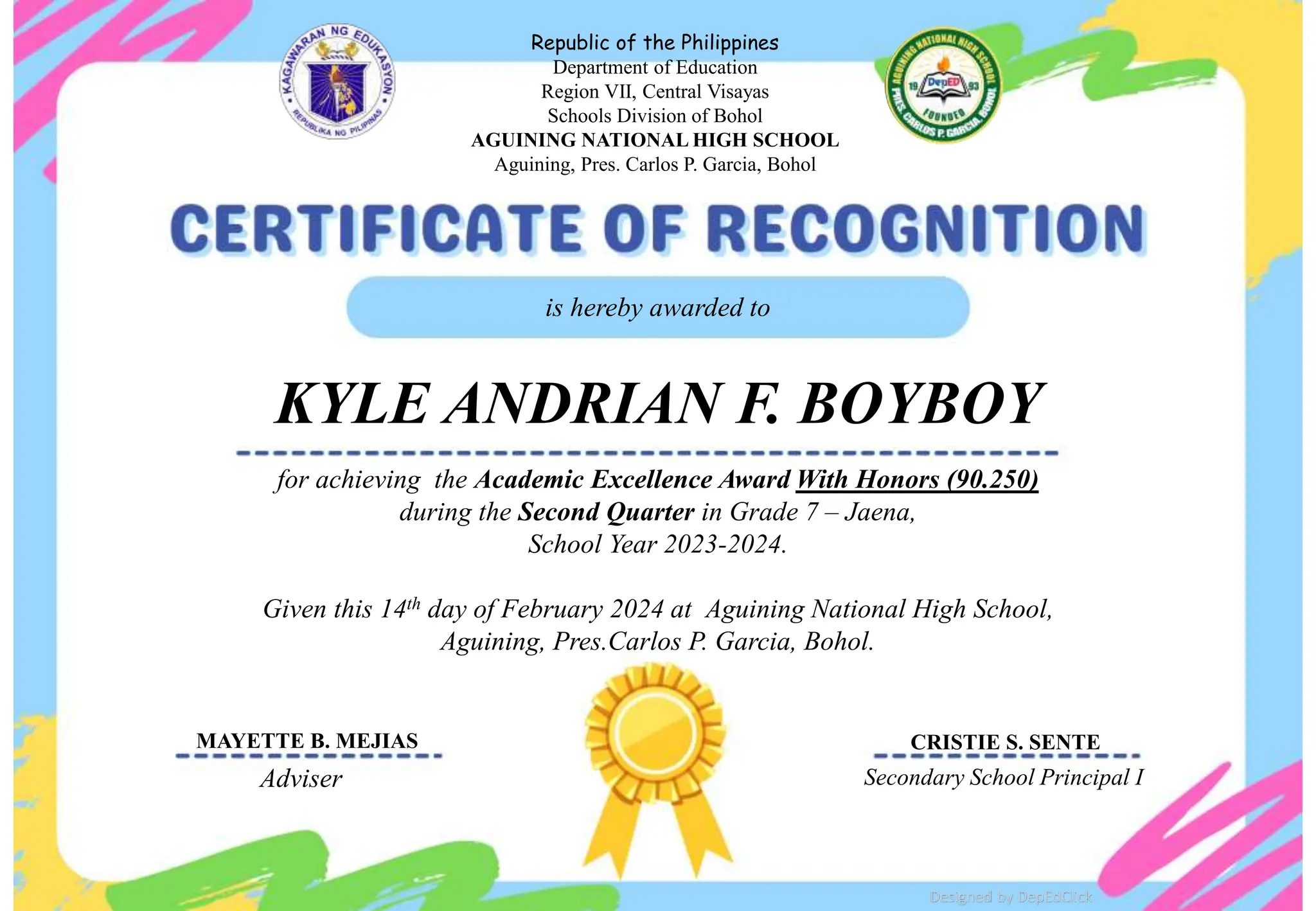 for achieving the Academic Excellence Award With Honors (90.250)
during the Second Quarter in Grade 7 – Jaena,
School Year 2023-2024.
Given this 14th day of February 2024 at Aguining National High School,
Aguining, Pres.Carlos P. Garcia, Bohol.
is hereby awarded to
KYLE ANDRIAN F. BOYBOY
Adviser Secondary School Principal I
Republic of the Philippines
Department of Education
Region VII, Central Visayas
Schools Division of Bohol
AGUINING NATIONAL HIGH SCHOOL
Aguining, Pres. Carlos P. Garcia, Bohol
School
Logo
Designed by DepEdClick
MAYETTE B. MEJIAS CRISTIE S. SENTE