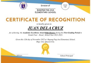 for achieving the Academic Excellence Award With Honors during the First Grading Period in
Grade Four – Rosal, School Year 2022-2023.
Given this 12th day of November 2022 at Bagong Pag-Asa Elementary School,
Brgy. Uno, Quezon City.
JUAN DELA CRUZ
Adviser School Principal
Division of
_________________
BAGONG PAG-ASA
ELEMENTARY SCHOOL
School
Logo
is hereby given to
Designed by DepEdClick