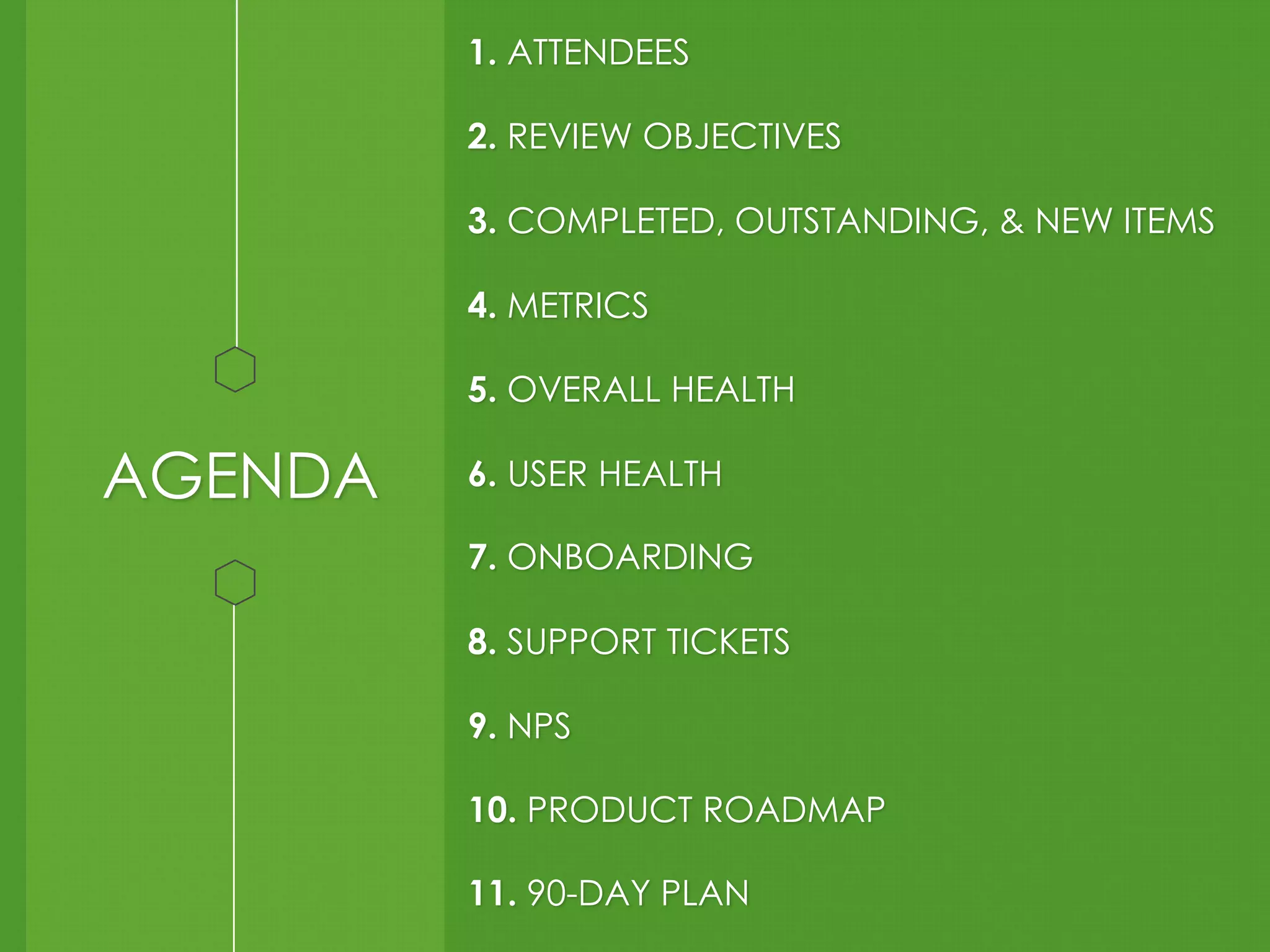 AGENDA 
1. ATTENDEES 
2. REVIEW OBJECTIVES 
3. COMPLETED, OUTSTANDING, & NEW ITEMS 
4. METRICS 
5. OVERALL HEALTH 
6. USER HEALTH 
7. ONBOARDING 
8. SUPPORT TICKETS 
9. NPS 
10. PRODUCT ROADMAP 
11. 90-DAY PLAN 
 