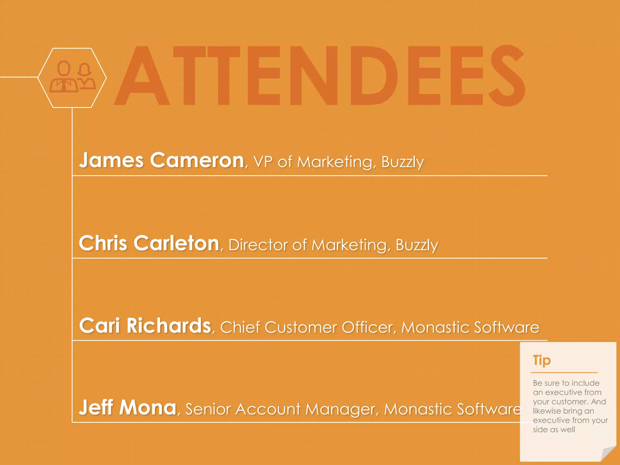 ATTENDEES 
James Cameron, VP of Marketing, Buzzly 
Chris Carleton, Director of Marketing, Buzzly 
Cari Richards, Chief Customer Officer, Monastic Software 
Jeff Mona, Senior Account Manager, Monastic Software 
Tip 
Be sure to include 
an executive from 
your customer. And 
likewise bring an 
executive from your 
side as well 
 