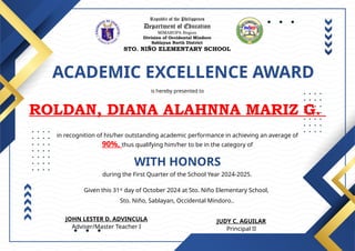 Republic of the Philippines
Department of Education
MIMAROPA Region
Division of Occidental Mindoro
Sablayan North District
STO. NIÑO ELEMENTARY SCHOOL
ACADEMIC EXCELLENCE AWARD
is hereby presented to
ROLDAN, DIANA ALAHNNA MARIZ G.
WITH HONORS
in recognition of his/her outstanding academic performance in achieving an average of
90%, thus qualifying him/her to be in the category of
during the First Quarter of the School Year 2024-2025.
Given this 31st
day of October 2024 at Sto. Niño Elementary School,
Sto. Niño, Sablayan, Occidental Mindoro..
JUDY C. AGUILAR
Principal II
JOHN LESTER D. ADVINCULA
Adviser/Master Teacher I
 