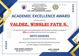 Republic of the Philippines
Department of Education
MIMAROPA Region
Division of Occidental Mindoro
Sablayan North District
STO. NIÑO ELEMENTARY SCHOOL
ACADEMIC EXCELLENCE AWARD
is hereby presented to
VALDEZ, WINSLEI FATE S.
WITH HONORS
in recognition of his/her outstanding academic performance in achieving an average of
92%, thus qualifying him/her to be in the category of
during the First Quarter of the School Year 2024-2025.
Given this 31st
day of October 2024 at Sto. Niño Elementary School,
Sto. Niño, Sablayan, Occidental Mindoro..
JUDY C. AGUILAR
Principal II
JOHN LESTER D. ADVINCULA
Adviser/Master Teacher I
 
