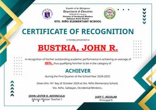 Republic of the Philippines
Department of Education
MIMAROPA Region
Division of Occidental Mindoro
Sablayan North District
STO. NIÑO ELEMENTARY SCHOOL
CERTIFICATE OF RECOGNITION
is hereby presented to
BUSTRIA, JOHN R.
ACHIEVER
in recognition of his/her outstanding academic performance in achieving an average of
86%, thus qualifying him/her to be in the category of
during the First Quarter of the School Year 2024-2025.
Given this 16th
day of October 2024 at Sto. Niño Elementary School,
Sto. Niño, Sablayan, Occidental Mindoro..
JUDY C. AGUILAR
Principal II
JOHN LESTER D. ADVINCULA
Adviser/Master Teacher I
 