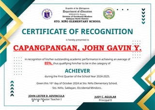 Republic of the Philippines
Department of Education
MIMAROPA Region
Division of Occidental Mindoro
Sablayan North District
STO. NIÑO ELEMENTARY SCHOOL
CERTIFICATE OF RECOGNITION
is hereby presented to
CAPANGPANGAN, JOHN GAVIN Y.
ACHIEVER
in recognition of his/her outstanding academic performance in achieving an average of
85%, thus qualifying him/her to be in the category of
during the First Quarter of the School Year 2024-2025.
Given this 16th
day of October 2024 at Sto. Niño Elementary School,
Sto. Niño, Sablayan, Occidental Mindoro..
JUDY C. AGUILAR
Principal II
JOHN LESTER D. ADVINCULA
Adviser/Master Teacher I
 
