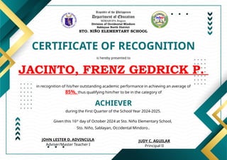 Republic of the Philippines
Department of Education
MIMAROPA Region
Division of Occidental Mindoro
Sablayan North District
STO. NIÑO ELEMENTARY SCHOOL
CERTIFICATE OF RECOGNITION
is hereby presented to
JACINTO, FRENZ GEDRICK P.
ACHIEVER
in recognition of his/her outstanding academic performance in achieving an average of
85%, thus qualifying him/her to be in the category of
during the First Quarter of the School Year 2024-2025.
Given this 16th
day of October 2024 at Sto. Niño Elementary School,
Sto. Niño, Sablayan, Occidental Mindoro..
JUDY C. AGUILAR
Principal II
JOHN LESTER D. ADVINCULA
Adviser/Master Teacher I
 