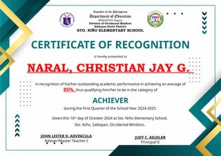 Republic of the Philippines
Department of Education
MIMAROPA Region
Division of Occidental Mindoro
Sablayan North District
STO. NIÑO ELEMENTARY SCHOOL
CERTIFICATE OF RECOGNITION
is hereby presented to
NARAL, CHRISTIAN JAY G.
ACHIEVER
in recognition of his/her outstanding academic performance in achieving an average of
85%, thus qualifying him/her to be in the category of
during the First Quarter of the School Year 2024-2025.
Given this 16th
day of October 2024 at Sto. Niño Elementary School,
Sto. Niño, Sablayan, Occidental Mindoro..
JUDY C. AGUILAR
Principal II
JOHN LESTER D. ADVINCULA
Adviser/Master Teacher I
 