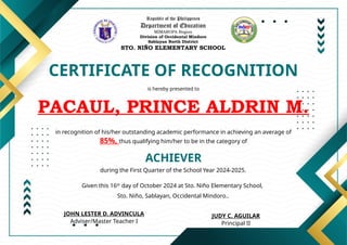 Republic of the Philippines
Department of Education
MIMAROPA Region
Division of Occidental Mindoro
Sablayan North District
STO. NIÑO ELEMENTARY SCHOOL
CERTIFICATE OF RECOGNITION
is hereby presented to
PACAUL, PRINCE ALDRIN M.
ACHIEVER
in recognition of his/her outstanding academic performance in achieving an average of
85%, thus qualifying him/her to be in the category of
during the First Quarter of the School Year 2024-2025.
Given this 16th
day of October 2024 at Sto. Niño Elementary School,
Sto. Niño, Sablayan, Occidental Mindoro..
JUDY C. AGUILAR
Principal II
JOHN LESTER D. ADVINCULA
Adviser/Master Teacher I
 