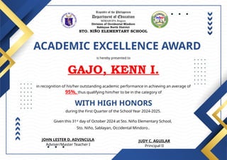 Republic of the Philippines
Department of Education
MIMAROPA Region
Division of Occidental Mindoro
Sablayan North District
STO. NIÑO ELEMENTARY SCHOOL
ACADEMIC EXCELLENCE AWARD
is hereby presented to
GAJO, KENN I.
WITH HIGH HONORS
in recognition of his/her outstanding academic performance in achieving an average of
95%, thus qualifying him/her to be in the category of
during the First Quarter of the School Year 2024-2025.
Given this 31st
day of October 2024 at Sto. Niño Elementary School,
Sto. Niño, Sablayan, Occidental Mindoro..
JUDY C. AGUILAR
Principal II
JOHN LESTER D. ADVINCULA
Adviser/Master Teacher I
 