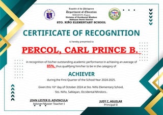 Republic of the Philippines
Department of Education
MIMAROPA Region
Division of Occidental Mindoro
Sablayan North District
STO. NIÑO ELEMENTARY SCHOOL
CERTIFICATE OF RECOGNITION
is hereby presented to
PERCOL, CARL PRINCE B.
ACHIEVER
in recognition of his/her outstanding academic performance in achieving an average of
85%, thus qualifying him/her to be in the category of
during the First Quarter of the School Year 2024-2025.
Given this 16th
day of October 2024 at Sto. Niño Elementary School,
Sto. Niño, Sablayan, Occidental Mindoro..
JUDY C. AGUILAR
Principal II
JOHN LESTER D. ADVINCULA
Adviser/Master Teacher I
 