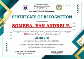 Republic of the Philippines
Department of Education
MIMAROPA Region
Division of Occidental Mindoro
Sablayan North District
STO. NIÑO ELEMENTARY SCHOOL
CERTIFICATE OF RECOGNITION
is hereby presented to
SOMERA, VAN ANDREI P.
ACHIEVER
in recognition of his/her outstanding academic performance in achieving an average of
89%, thus qualifying him/her to be in the category of
during the First Quarter of the School Year 2024-2025.
Given this 16th
day of October 2024 at Sto. Niño Elementary School,
Sto. Niño, Sablayan, Occidental Mindoro..
JUDY C. AGUILAR
Principal II
JOHN LESTER D. ADVINCULA
Adviser/Master Teacher I
 