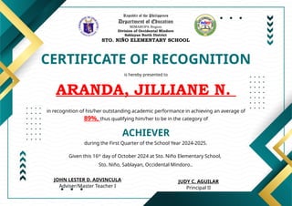 Republic of the Philippines
Department of Education
MIMAROPA Region
Division of Occidental Mindoro
Sablayan North District
STO. NIÑO ELEMENTARY SCHOOL
CERTIFICATE OF RECOGNITION
is hereby presented to
ARANDA, JILLIANE N.
ACHIEVER
in recognition of his/her outstanding academic performance in achieving an average of
89%, thus qualifying him/her to be in the category of
during the First Quarter of the School Year 2024-2025.
Given this 16th
day of October 2024 at Sto. Niño Elementary School,
Sto. Niño, Sablayan, Occidental Mindoro..
JUDY C. AGUILAR
Principal II
JOHN LESTER D. ADVINCULA
Adviser/Master Teacher I
 