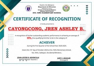 Republic of the Philippines
Department of Education
MIMAROPA Region
Division of Occidental Mindoro
Sablayan North District
STO. NIÑO ELEMENTARY SCHOOL
CERTIFICATE OF RECOGNITION
is hereby presented to
CAYONGCONG, JREN ASHLEY B.
ACHIEVER
in recognition of his/her outstanding academic performance in achieving an average of
89%, thus qualifying him/her to be in the category of
during the First Quarter of the School Year 2024-2025.
Given this 16th
day of October 2024 at Sto. Niño Elementary School,
Sto. Niño, Sablayan, Occidental Mindoro..
JUDY C. AGUILAR
Principal II
JOHN LESTER D. ADVINCULA
Adviser/Master Teacher I
 