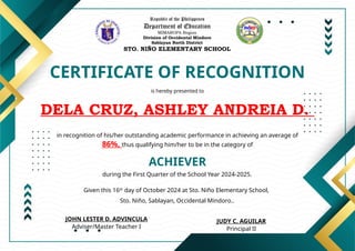 Republic of the Philippines
Department of Education
MIMAROPA Region
Division of Occidental Mindoro
Sablayan North District
STO. NIÑO ELEMENTARY SCHOOL
CERTIFICATE OF RECOGNITION
is hereby presented to
DELA CRUZ, ASHLEY ANDREIA D.
ACHIEVER
in recognition of his/her outstanding academic performance in achieving an average of
86%, thus qualifying him/her to be in the category of
during the First Quarter of the School Year 2024-2025.
Given this 16th
day of October 2024 at Sto. Niño Elementary School,
Sto. Niño, Sablayan, Occidental Mindoro..
JUDY C. AGUILAR
Principal II
JOHN LESTER D. ADVINCULA
Adviser/Master Teacher I
 