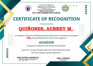 Republic of the Philippines
Department of Education
MIMAROPA Region
Division of Occidental Mindoro
Sablayan North District
STO. NIÑO ELEMENTARY SCHOOL
CERTIFICATE OF RECOGNITION
is hereby presented to
QUIÑONES, AUBREY M.
ACHIEVER
in recognition of his/her outstanding academic performance in achieving an average of
89%, thus qualifying him/her to be in the category of
during the First Quarter of the School Year 2024-2025.
Given this 16th
day of October 2024 at Sto. Niño Elementary School,
Sto. Niño, Sablayan, Occidental Mindoro..
JUDY C. AGUILAR
Principal II
JOHN LESTER D. ADVINCULA
Adviser/Master Teacher I
 