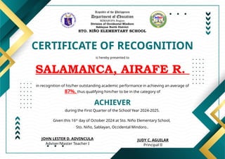 Republic of the Philippines
Department of Education
MIMAROPA Region
Division of Occidental Mindoro
Sablayan North District
STO. NIÑO ELEMENTARY SCHOOL
CERTIFICATE OF RECOGNITION
is hereby presented to
SALAMANCA, AIRAFE R.
ACHIEVER
in recognition of his/her outstanding academic performance in achieving an average of
87%, thus qualifying him/her to be in the category of
during the First Quarter of the School Year 2024-2025.
Given this 16th
day of October 2024 at Sto. Niño Elementary School,
Sto. Niño, Sablayan, Occidental Mindoro..
JUDY C. AGUILAR
Principal II
JOHN LESTER D. ADVINCULA
Adviser/Master Teacher I
 