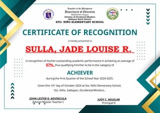 Republic of the Philippines
Department of Education
MIMAROPA Region
Division of Occidental Mindoro
Sablayan North District
STO. NIÑO ELEMENTARY SCHOOL
CERTIFICATE OF RECOGNITION
is hereby presented to
SULLA, JADE LOUISE R.
ACHIEVER
in recognition of his/her outstanding academic performance in achieving an average of
87%, thus qualifying him/her to be in the category of
during the First Quarter of the School Year 2024-2025.
Given this 16th
day of October 2024 at Sto. Niño Elementary School,
Sto. Niño, Sablayan, Occidental Mindoro..
JUDY C. AGUILAR
Principal II
JOHN LESTER D. ADVINCULA
Adviser/Master Teacher I
 